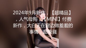 2024年9月新作，【超精品】，人气母狗，【MINI】付费新作，大白天在窗边做羞羞的事情，超级骚