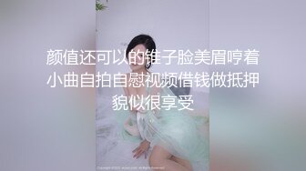 颜值还可以的锥子脸美眉哼着小曲自拍自慰视频借钱做抵押貌似很享受