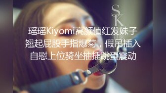 瑶瑶Kiyomi高颜值红发妹子翘起屁股手指爆菊，假吊插入自慰上位骑坐抽插跳蛋震动