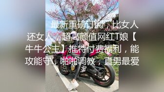 ⚫️⚫️最新重磅订阅，比女人还女人，超高颜值网红T娘【牛牛公主】推特付费福利，能攻能守，啪啪调教，直男最爱