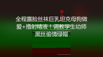 全程露脸丝袜巨乳坦克母狗做爱+撸射精液！调教学生幼师黑丝偷情绿帽