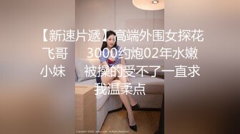 【新速片遞】高端外围女探花飞哥❤️3000约炮02年水嫩小妹❤️被操的受不了一直求我温柔点