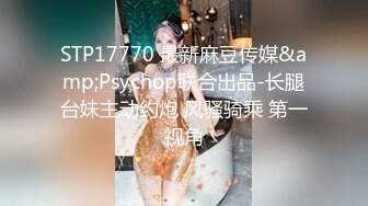 STP17770 最新麻豆传媒&amp;Psychop联合出品-长腿台妹主动约炮 风骚骑乘 第一视角