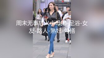 周末无事后入小母狗-足浴-女友-路人-熟妇-勾搭