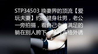 STP34503 换妻界的顶流【爱玩夫妻】约炮健身壮男，老公一旁拍摄，看自己老婆满足的躺在别人胯下，呻吟声格外诱人！