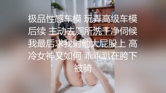 极品性感车模 玩弄高级车模后续 主动去厕所洗干净伺候我最后求我射他大屁股上 高冷女神又如何 乖乖趴在胯下被骑