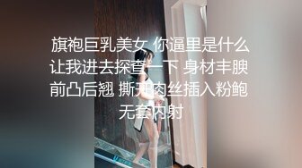 旗袍巨乳美女 你逼里是什么让我进去探查一下 身材丰腴 前凸后翘 撕开肉丝插入粉鲍 无套内射