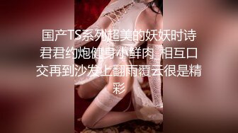 国产TS系列超美的妖妖时诗君君约炮健身小鲜肉_相互口交再到沙发上翻雨覆云很是精彩