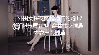  外围女探花阿枪酒店约炮170CM气质女神  穿着性感情趣内衣高跟鞋草