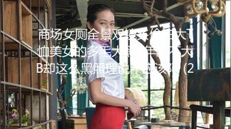 商场女厕全景双镜头偷拍大T恤美女的多毛大黑B年龄不大B却这么黑照理说不应该阿 (2)