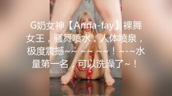 G奶女神【Anna-fay】裸舞女王，骚舞喷水，人体喷泉，极度震撼~~ ~~ ~~！~-~水量第一名，可以洗澡了~！