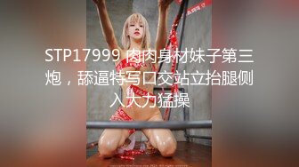 STP17999 肉肉身材妹子第三炮，舔逼特写口交站立抬腿侧入大力猛操