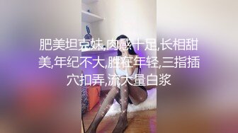 肥美坦克妹,肉感十足,长相甜美,年纪不大,胜在年轻,三指插穴扣弄,流大量白浆