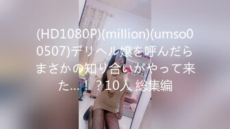 (HD1080P)(million)(umso00507)デリヘル嬢を呼んだらまさかの知り合いがやって来た…！？10人 総集编