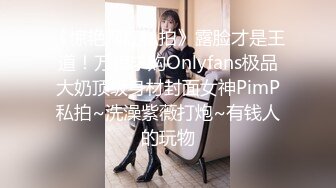 《惊艳网红私拍》露脸才是王道！万狼求购Onlyfans极品大奶顶级身材封面女神PimP私拍~洗澡紫薇打炮~有钱人的玩物