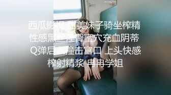 西瓜影视 甜美妹子骑坐榨精 性感黑丝淫臀蜜穴充血阴蒂 Q弹后入撞击宫口 上头快感榨射精浆 冉冉学姐