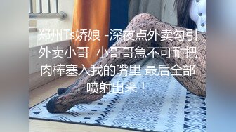 郑州Ts娇娘 -深夜点外卖勾引外卖小哥  小哥哥急不可耐把肉棒塞入我的嘴里 最后全部喷射出来！