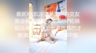 最新XX航淫妻参加群内交友聚会被单男精液灌满群P轮操 极品身材淫妻浪女多跟鸡巴才能满足的淫体 高清720P版