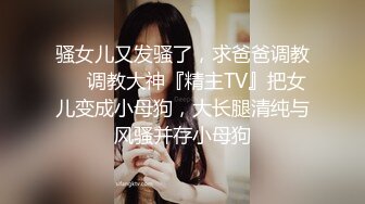 骚女儿又发骚了，求爸爸调教❤️调教大神『精主TV』把女儿变成小母狗，大长腿清纯与风骚并存小母狗