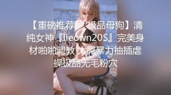 【重磅推荐❤️极品母狗】清纯女神『lieown20S』完美身材啪啪调教 大屌暴力抽插虐操极品无毛粉穴