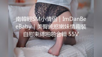 南韓輕SM小情侶｜ImDanBeeBaby｜美臀純慾嫩妹情趣裝自慰束縛啪啪合輯 55V