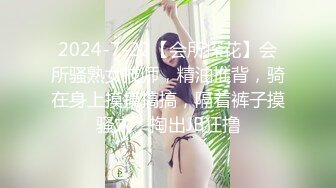 2024-7-22【会所探花】会所骚熟女技师，精油推背，骑在身上摸摸搞搞，隔着裤子摸骚穴，掏出JB狂撸