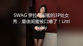 SWAG 萝拉与闺蜜的3P处女秀，最後闺蜜被口爆了！Littlemily