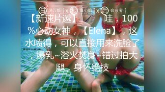 【新速片遞】  ⭐⭐⭐哇，100%心动女神，【Elena】，这水喷得，可以直接用来洗脸了，爆乳~浴火焚身~错过拍大腿，身怀绝技