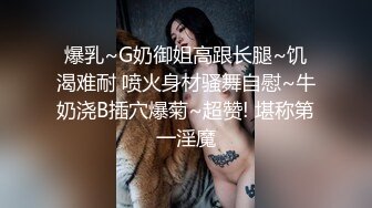 爆乳~G奶御姐高跟长腿~饥渴难耐 喷火身材骚舞自慰~牛奶浇B插穴爆菊~超赞! 堪称第一淫魔