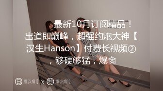 ⚫️⚫️最新10月订阅精品！出道即巅峰，超强约炮大神【汉生Hanson】付费长视频②，够硬够猛，爆肏