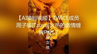 【AI换脸视频】TWICE成员 周子瑜[Tzuyu]火热的激情缠绵Part.7