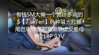 有钱SM大神一个诡计多端的S【7.se7en】各种耳光肛塞尾巴束缚强制高潮暴虐反差母狗218P 93V