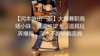 【冈本龟田一郎】大胸兼职商场小妹，骚逼欲望大，道具玩弄爆操，淫水不断娇喘连绵