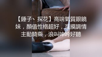 【錘子丶探花】高端氣質眼鏡妹，顏值性格超好，互摸調情主動騎乘，浪叫呻吟好聽