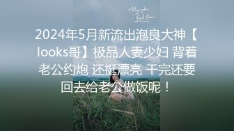 2024年5月新流出泡良大神【looks哥】极品人妻少妇 背着老公约炮 还挺漂亮 干完还要回去给老公做饭呢！