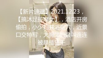 【新片速遞】2021.12.23，【搞沐足按摩女】，酒店开房偷拍，小少妇共浴抠穴，近景口交特写，大胸荡妇浪叫连连被暴插狂干