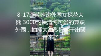 8-17新片速递外围女探花大熊 3000约操清纯可爱的兼职外围，抽插太激烈把她干出颤音来了