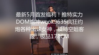 最新5月首发福利！推特实力DOM炮神wook9635疯狂约炮各种嫩妹女神，模特空姐客服，极品178CM